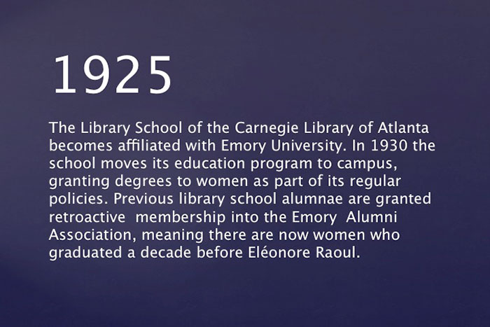 The Library School of the Carnegie Library of Atlanta becomes affiliated with Emory University. In 1930 the school moves its education program to campus, granting degrees to women as part of its regular policies. Previous library school alumnae are granted retroactive  membership into the Emory Alumni Association, meaning there are now women who graduated a decade before Eléonore Raoul.
